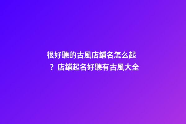 很好聽的古風店鋪名怎么起？店鋪起名好聽有古風大全